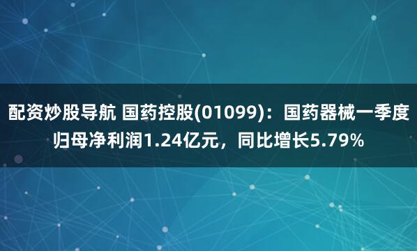 配资炒股导航 国药控股(01099)：国药器械一季度归母净利润1.24亿元，同比增长5.79%