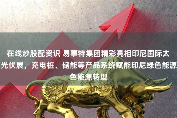 在线炒股配资识 易事特集团精彩亮相印尼国际太阳能光伏展，充电桩、储能等产品系统赋能印尼绿色能源转型