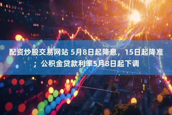 配资炒股交易网站 5月8日起降息，15日起降准；公积金贷款利率5月8日起下调