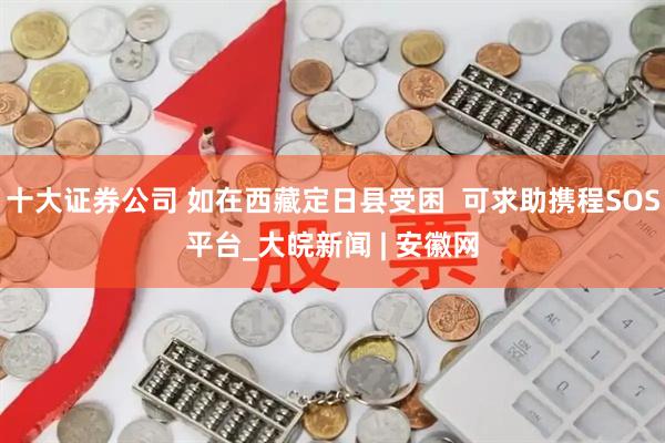 十大证券公司 如在西藏定日县受困  可求助携程SOS平台_大皖新闻 | 安徽网
